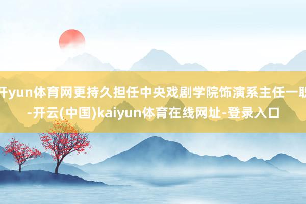 开yun体育网更持久担任中央戏剧学院饰演系主任一职-开云(中国)kaiyun体育在线网址-登录入口