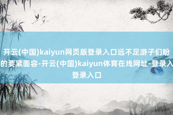 开云(中国)kaiyun网页版登录入口远不足游子们盼归的要紧面容-开云(中国)kaiyun体育在线网址-登录入口