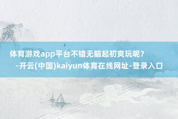 体育游戏app平台不错无脑起初爽玩呢? -开云(中国)kaiyun体育在线网址-登录入口