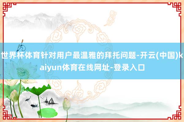 世界杯体育针对用户最温雅的拜托问题-开云(中国)kaiyun体育在线网址-登录入口