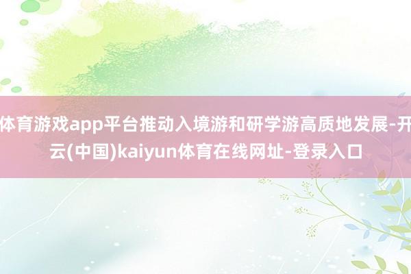 体育游戏app平台推动入境游和研学游高质地发展-开云(中国)kaiyun体育在线网址-登录入口