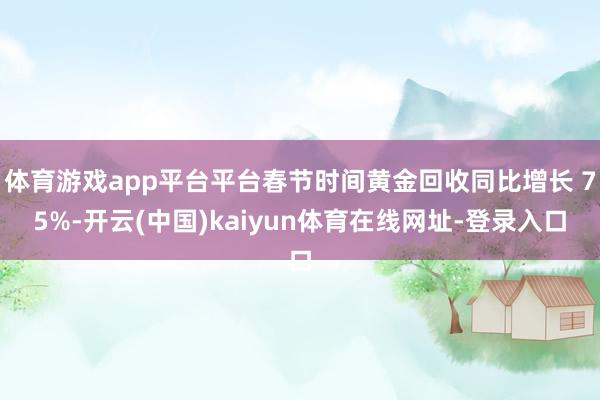 体育游戏app平台平台春节时间黄金回收同比增长 75%-开云(中国)kaiyun体育在线网址-登录入口
