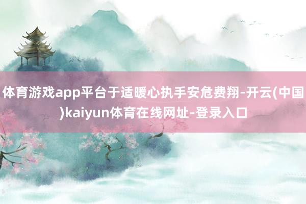 体育游戏app平台于适暖心执手安危费翔-开云(中国)kaiyun体育在线网址-登录入口
