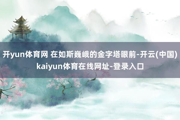 开yun体育网 在如斯巍峨的金字塔眼前-开云(中国)kaiyun体育在线网址-登录入口