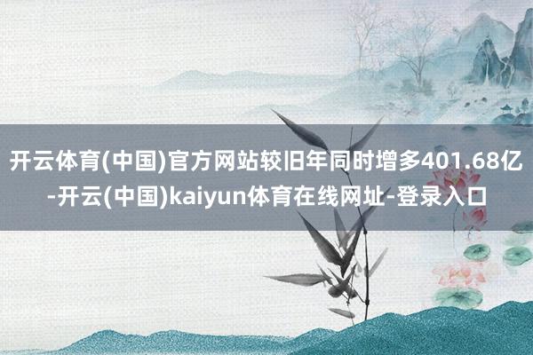 开云体育(中国)官方网站较旧年同时增多401.68亿-开云(中国)kaiyun体育在线网址-登录入口