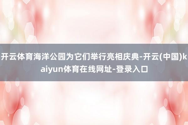 开云体育海洋公园为它们举行亮相庆典-开云(中国)kaiyun体育在线网址-登录入口