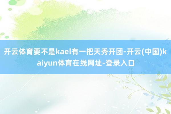 开云体育要不是kael有一把天秀开团-开云(中国)kaiyun体育在线网址-登录入口