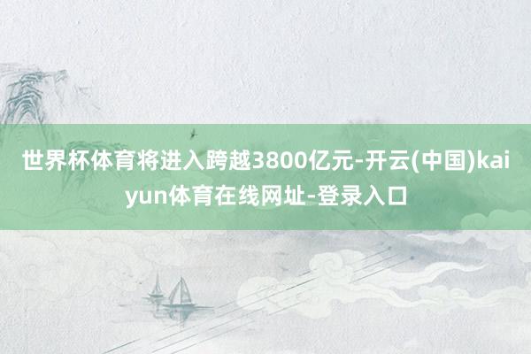 世界杯体育将进入跨越3800亿元-开云(中国)kaiyun体育在线网址-登录入口