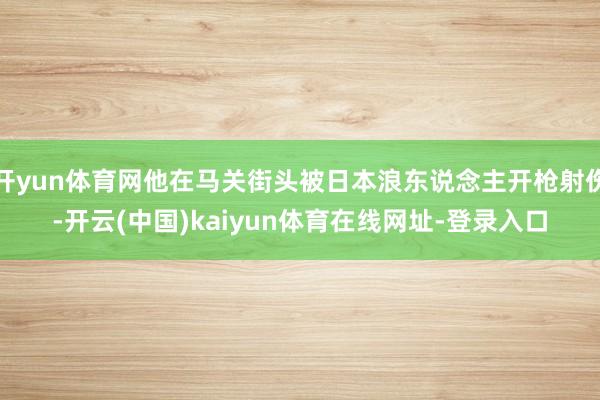 开yun体育网他在马关街头被日本浪东说念主开枪射伤-开云(中国)kaiyun体育在线网址-登录入口