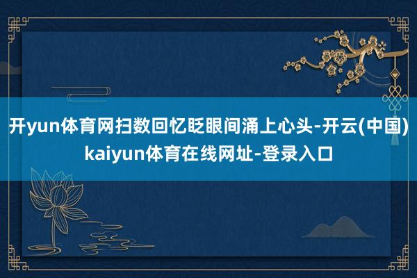 开yun体育网扫数回忆眨眼间涌上心头-开云(中国)kaiyun体育在线网址-登录入口