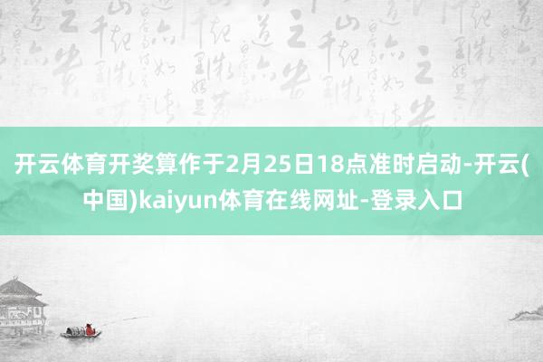 开云体育开奖算作于2月25日18点准时启动-开云(中国)kaiyun体育在线网址-登录入口