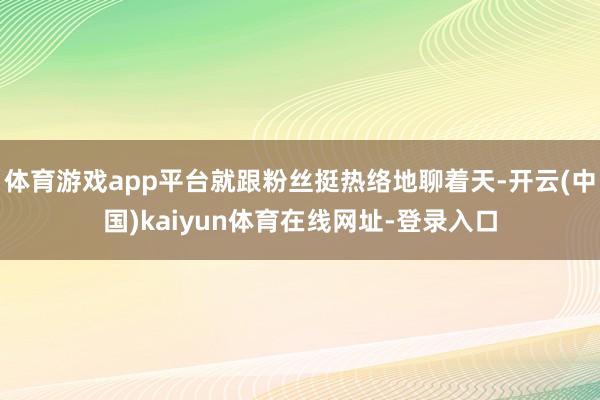 体育游戏app平台就跟粉丝挺热络地聊着天-开云(中国)kaiyun体育在线网址-登录入口