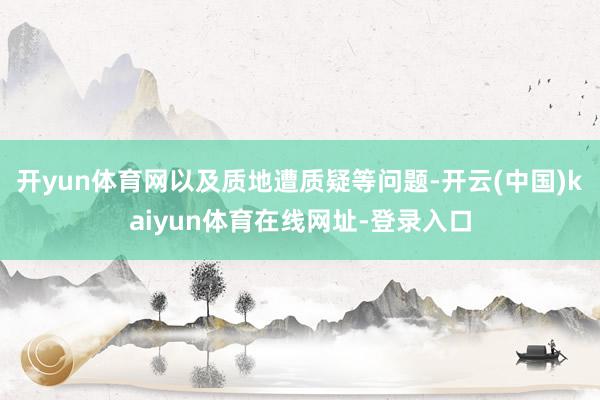 开yun体育网以及质地遭质疑等问题-开云(中国)kaiyun体育在线网址-登录入口