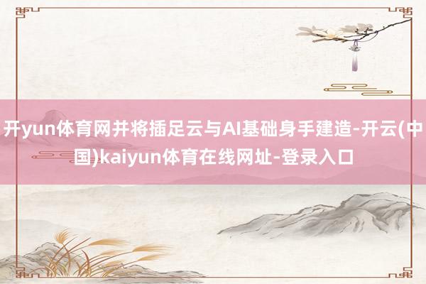 开yun体育网并将插足云与AI基础身手建造-开云(中国)kaiyun体育在线网址-登录入口