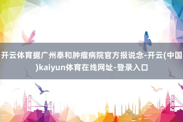 开云体育据广州泰和肿瘤病院官方报说念-开云(中国)kaiyun体育在线网址-登录入口