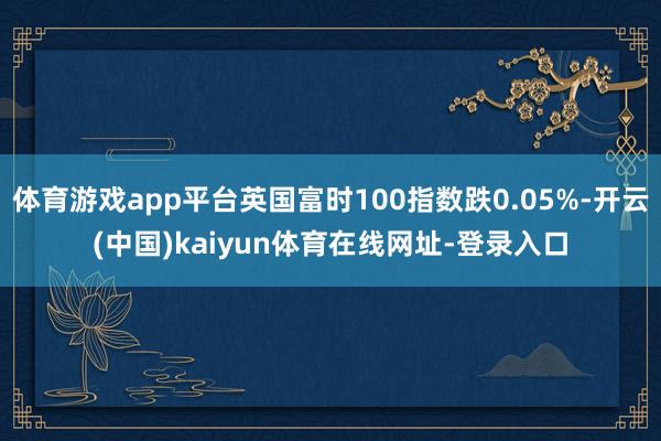 体育游戏app平台英国富时100指数跌0.05%-开云(中国)kaiyun体育在线网址-登录入口