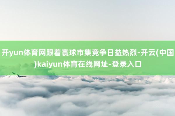 开yun体育网跟着寰球市集竞争日益热烈-开云(中国)kaiyun体育在线网址-登录入口