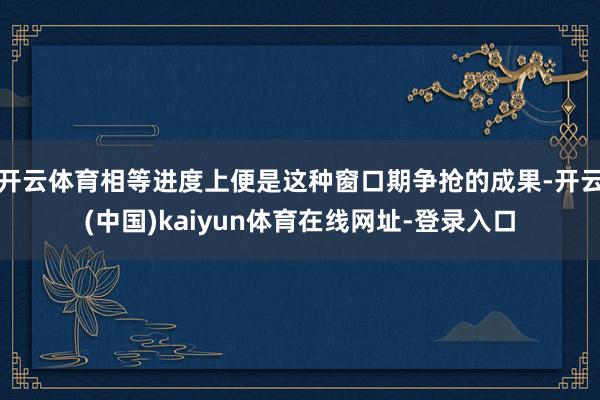 开云体育相等进度上便是这种窗口期争抢的成果-开云(中国)kaiyun体育在线网址-登录入口