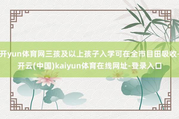 开yun体育网三孩及以上孩子入学可在全市目田吸收-开云(中国)kaiyun体育在线网址-登录入口