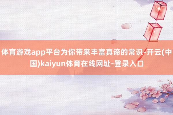 体育游戏app平台为你带来丰富真谛的常识-开云(中国)kaiyun体育在线网址-登录入口