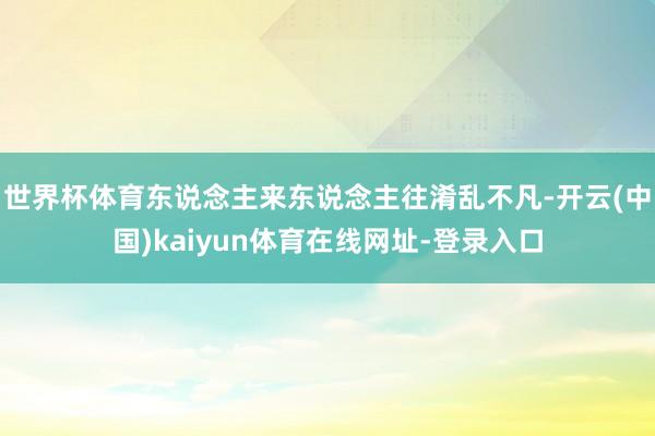 世界杯体育东说念主来东说念主往淆乱不凡-开云(中国)kaiyun体育在线网址-登录入口