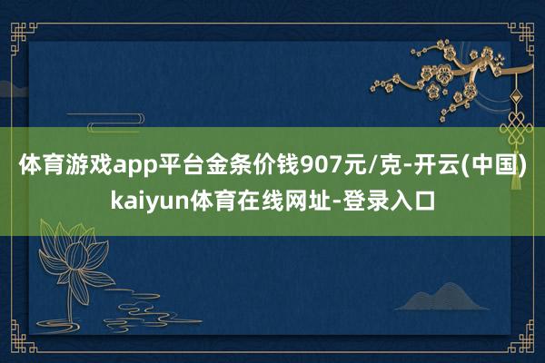 体育游戏app平台金条价钱907元/克-开云(中国)kaiyun体育在线网址-登录入口