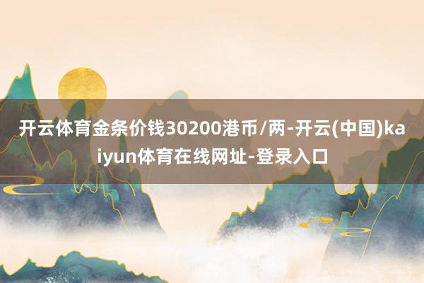 开云体育金条价钱30200港币/两-开云(中国)kaiyun体育在线网址-登录入口