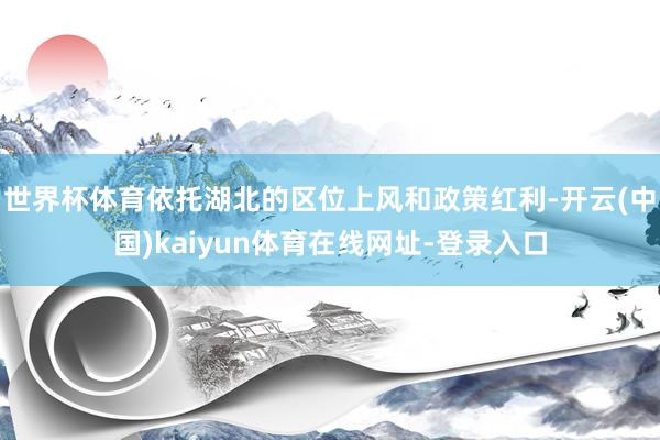 世界杯体育依托湖北的区位上风和政策红利-开云(中国)kaiyun体育在线网址-登录入口