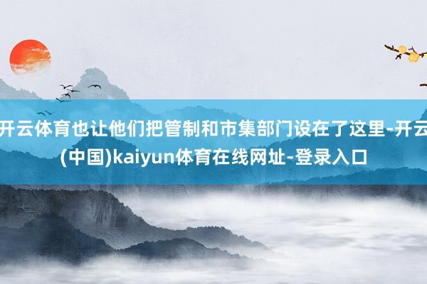 开云体育也让他们把管制和市集部门设在了这里-开云(中国)kaiyun体育在线网址-登录入口