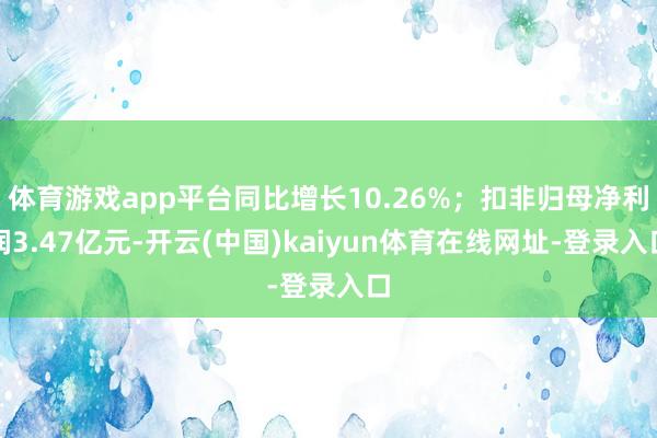 体育游戏app平台同比增长10.26%；扣非归母净利润3.47亿元-开云(中国)kaiyun体育在线网址-登录入口