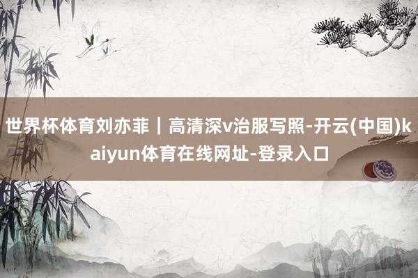 世界杯体育刘亦菲｜高清深v治服写照-开云(中国)kaiyun体育在线网址-登录入口
