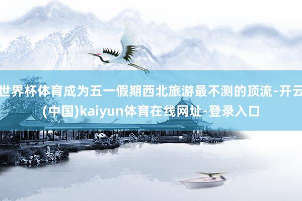 世界杯体育成为五一假期西北旅游最不测的顶流-开云(中国)kaiyun体育在线网址-登录入口