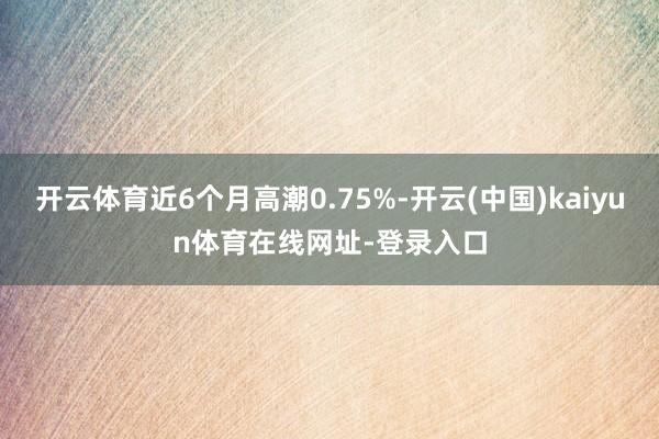 开云体育近6个月高潮0.75%-开云(中国)kaiyun体育在线网址-登录入口
