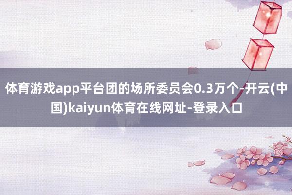 体育游戏app平台团的场所委员会0.3万个-开云(中国)kaiyun体育在线网址-登录入口