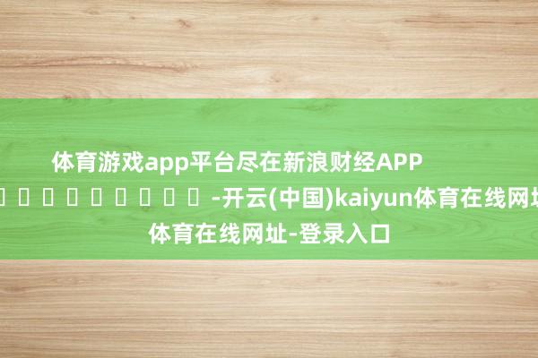 体育游戏app平台尽在新浪财经APP            													-开云(中国)kaiyun体育在线网址-登录入口