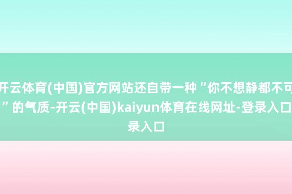 开云体育(中国)官方网站还自带一种“你不想静都不可”的气质-开云(中国)kaiyun体育在线网址-登录入口