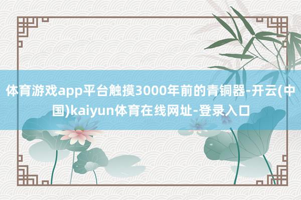 体育游戏app平台触摸3000年前的青铜器-开云(中国)kaiyun体育在线网址-登录入口