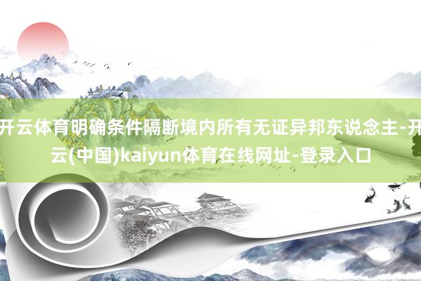 开云体育明确条件隔断境内所有无证异邦东说念主-开云(中国)kaiyun体育在线网址-登录入口