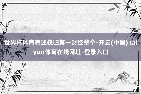 世界杯体育著述权归第一财经整个-开云(中国)kaiyun体育在线网址-登录入口