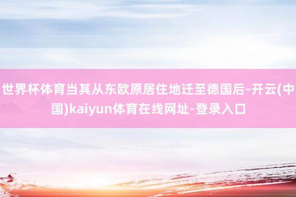 世界杯体育当其从东欧原居住地迁至德国后-开云(中国)kaiyun体育在线网址-登录入口