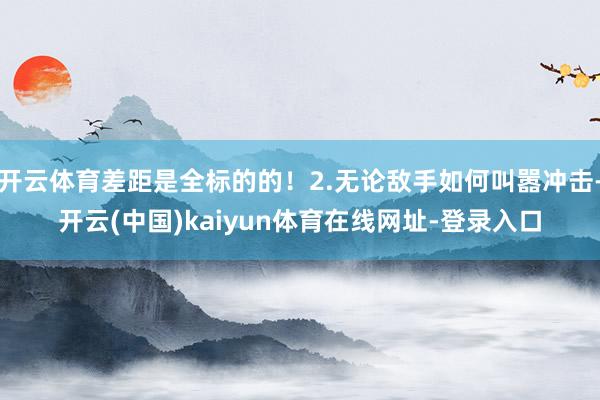 开云体育差距是全标的的！2.无论敌手如何叫嚣冲击-开云(中国)kaiyun体育在线网址-登录入口