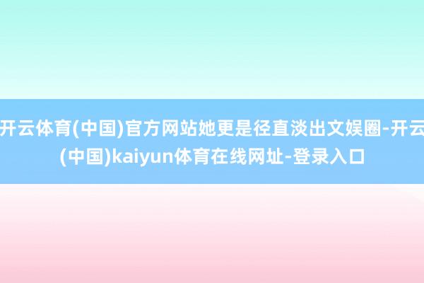 开云体育(中国)官方网站她更是径直淡出文娱圈-开云(中国)kaiyun体育在线网址-登录入口