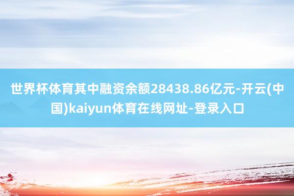 世界杯体育其中融资余额28438.86亿元-开云(中国)kaiyun体育在线网址-登录入口