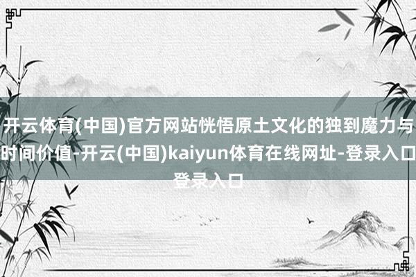 开云体育(中国)官方网站恍悟原土文化的独到魔力与时间价值-开云(中国)kaiyun体育在线网址-登录入口