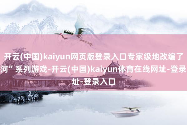 开云(中国)kaiyun网页版登录入口专家级地改编了“星河”系列游戏-开云(中国)kaiyun体育在线网址-登录入口