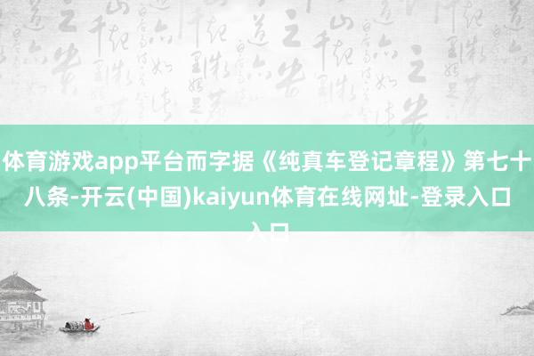 体育游戏app平台而字据《纯真车登记章程》第七十八条-开云(中国)kaiyun体育在线网址-登录入口