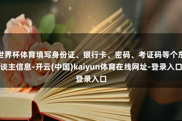 世界杯体育填写身份证、银行卡、密码、考证码等个东谈主信息-开云(中国)kaiyun体育在线网址-登录入口