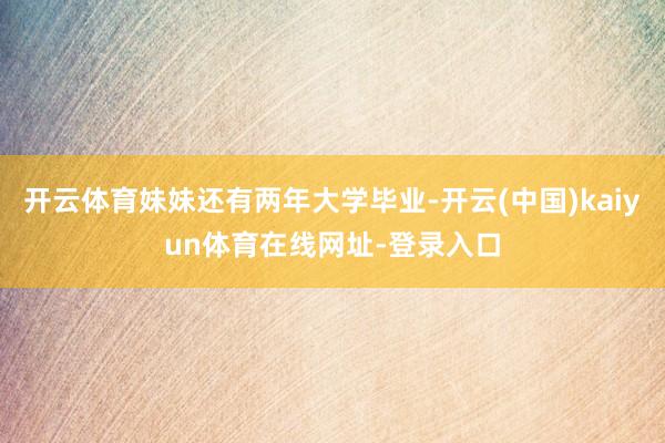 开云体育妹妹还有两年大学毕业-开云(中国)kaiyun体育在线网址-登录入口