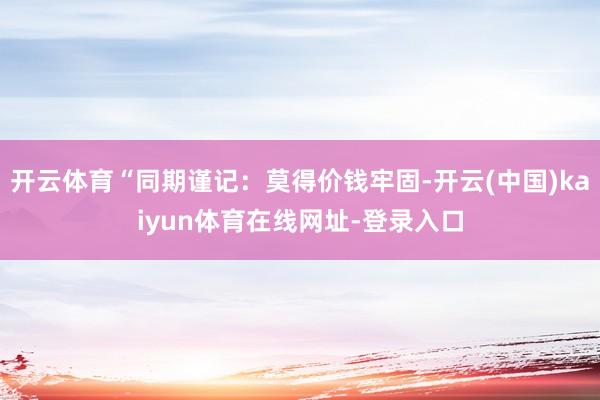 开云体育“同期谨记：莫得价钱牢固-开云(中国)kaiyun体育在线网址-登录入口