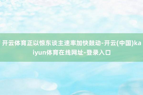 开云体育正以惊东谈主速率加快鼓动-开云(中国)kaiyun体育在线网址-登录入口